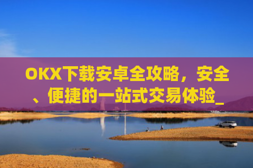 OKX下载安卓全攻略，安全、便捷的一站式交易体验_ok 下载