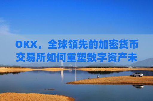 OKX，全球领先的加密货币交易所如何重塑数字资产未来_okx交易平台官网app是哪个地址.排名前三交易所.cc