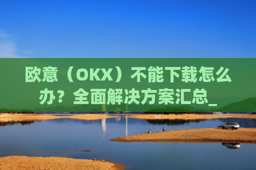 欧意（OKX）不能下载怎么办？全面解决方案汇总_