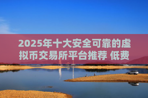 2025年十大安全可靠的虚拟币交易所平台推荐 低费用高流动性