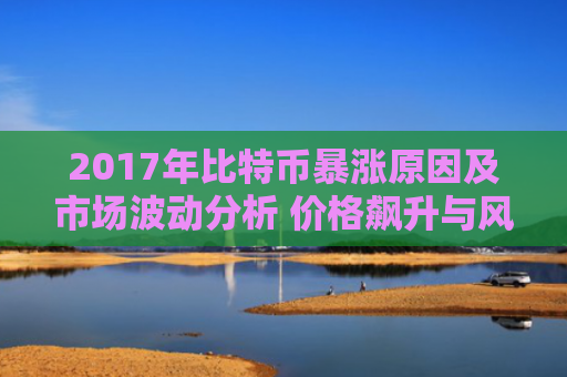 2017年比特币暴涨原因及市场波动分析 价格飙升与风险并存
