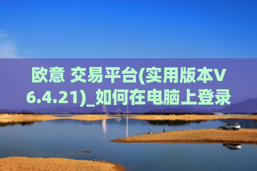欧意 交易平台(实用版本V6.4.21)_如何在电脑上登录欧意