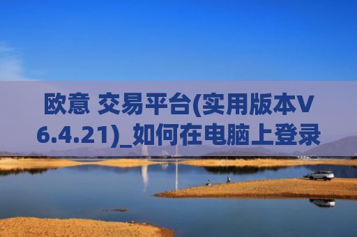 欧意 交易平台(实用版本V6.4.21)_如何在电脑上登录欧意