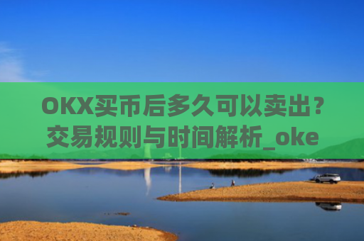 OKX买币后多久可以卖出？交易规则与时间解析_okex买币