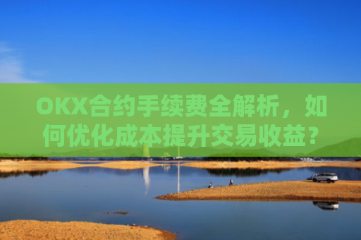 OKX合约手续费全解析,如何优化成本提升交易收益?ok合约手续费好高