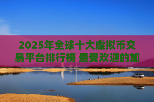 2025年全球十大虚拟币交易平台排行榜 最受欢迎的加密货币交易所