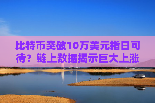 比特币突破10万美元指日可待？链上数据揭示巨大上涨潜力 加密市场牛市未止