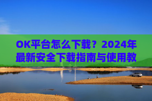 OK平台怎么下载？2024年最新安全下载指南与使用教程_ok平台app下载