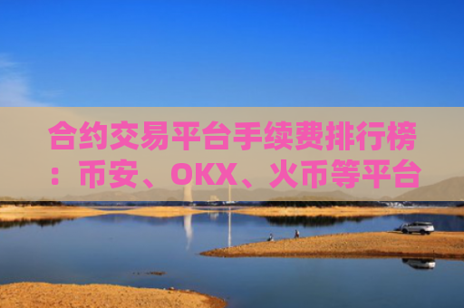 合约交易平台手续费排行榜：币安、OKX、火币等平台费率对比 合约交易费用解析