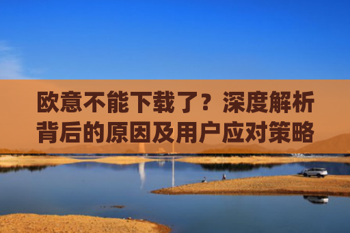 欧意不能下载了？深度解析背后的原因及用户应对策略_
