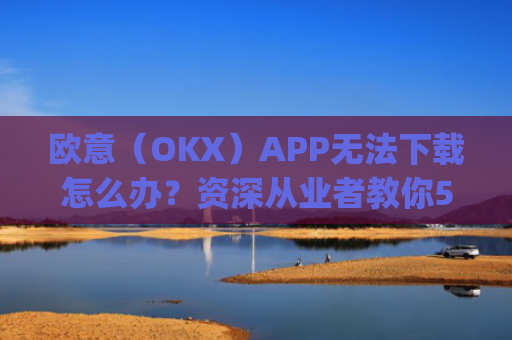 欧意（OKX）APP无法下载怎么办？资深从业者教你5种解决方案_