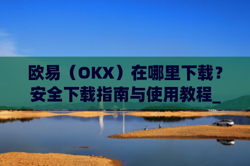 欧易（OKX）在哪里下载？安全下载指南与使用教程_易欧交易所app最新版