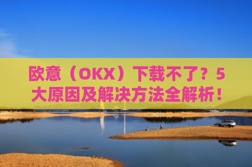 欧意（OKX）下载不了？5大原因及解决方法全解析！