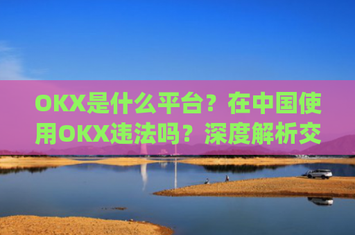 OKX是什么平台？在中国使用OKX违法吗？深度解析交易所合规性_okex是什么平台