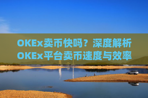 OKEx卖币快吗？深度解析OKEx平台卖币速度与效率_okex 卖币
