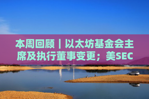 本周回顾｜以太坊基金会主席及执行董事变更；美SEC解除对多家加密企业的诉讼