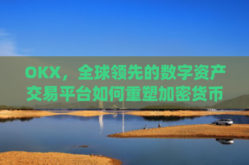 OKX，全球领先的数字资产交易平台如何重塑加密货币生态_okx交易所app