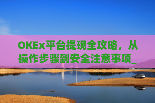 OKEx平台提现全攻略，从操作步骤到安全注意事项_okex提现教程