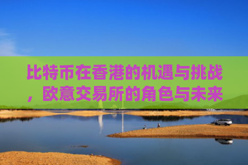 比特币在香港的机遇与挑战，欧意交易所的角色与未来展望_香港 比特币etf