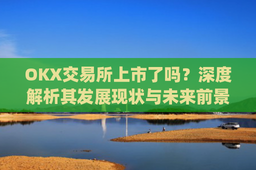 OKX交易所上市了吗？深度解析其发展现状与未来前景_okex交易所官方公告