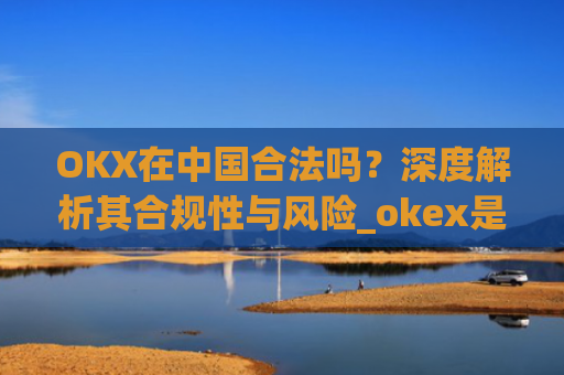 OKX在中国合法吗？深度解析其合规性与风险_okex是国内还是国外