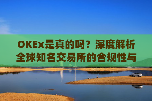 OKEx是真的吗？深度解析全球知名交易所的合规性与安全性_okex可信吗