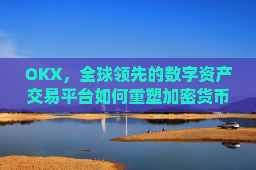 OKX，全球领先的数字资产交易平台如何重塑加密货币生态_okx交易所app