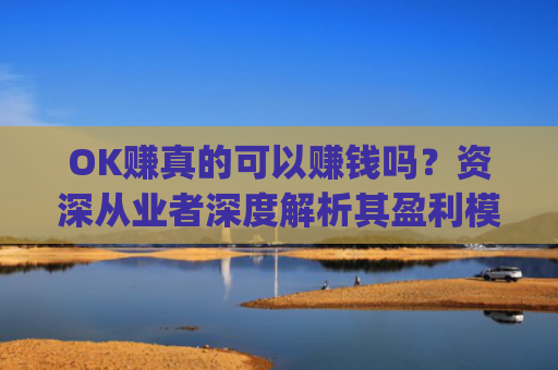 OK赚真的可以赚钱吗？资深从业者深度解析其盈利模式与风险_ok赚真的可以赚钱吗安全吗