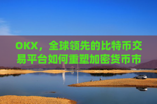 OKX，全球领先的比特币交易平台如何重塑加密货币市场格局_