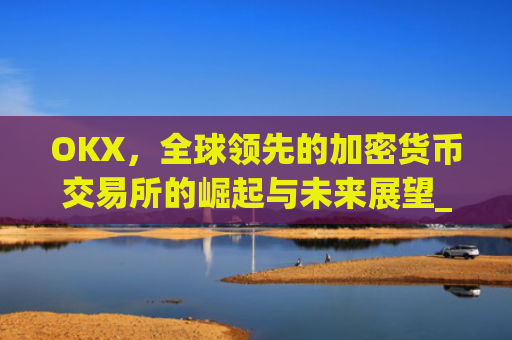 OKX，全球领先的加密货币交易所的崛起与未来展望_okx交易所app