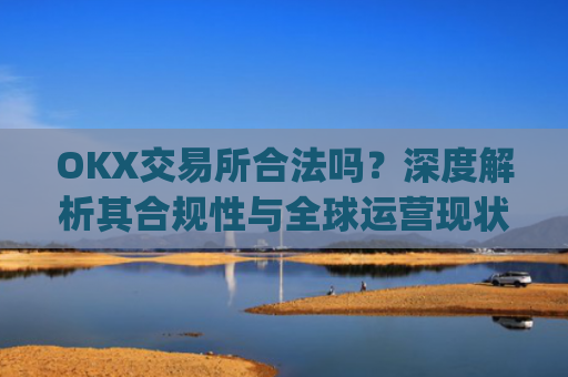 OKX交易所合法吗？深度解析其合规性与全球运营现状_okex交易所可靠吗