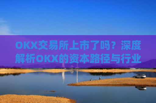 OKX交易所上市了吗？深度解析OKX的资本路径与行业影响_ok交易所 上市