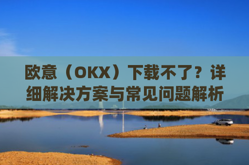 欧意（OKX）下载不了？详细解决方案与常见问题解析_