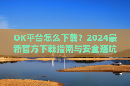 OK平台怎么下载？2024最新官方下载指南与安全避坑攻略_ok 下载