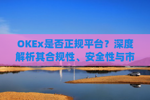 OKEx是否正规平台？深度解析其合规性、安全性与市场口碑_okex是正规平台吗