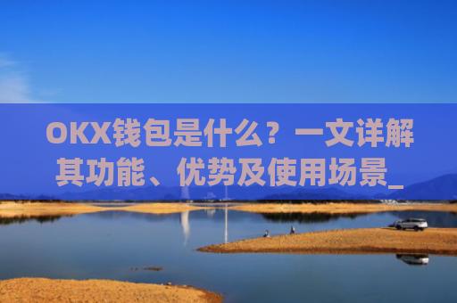 OKX钱包是什么?一文详解其功能、优势及使用场景_okx钱包是什么链