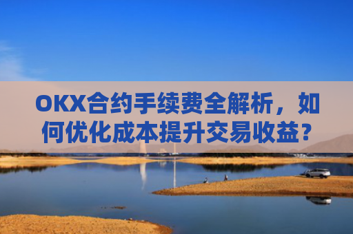OKX合约手续费全解析，如何优化成本提升交易收益？ok合约手续费好高