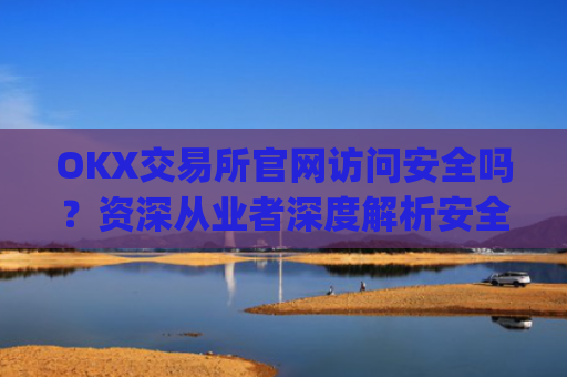 OKX交易所官网访问安全吗？资深从业者深度解析安全防护措施_ok交易所 官网