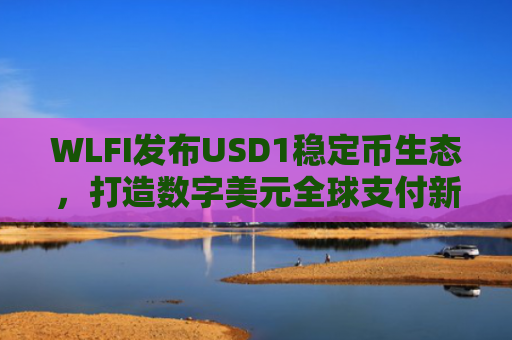 WLFI发布USD1稳定币生态，打造数字美元全球支付新基建