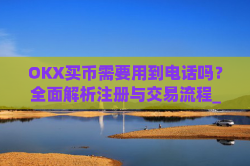 OKX买币需要用到电话吗？全面解析注册与交易流程_okexapp买币流程
