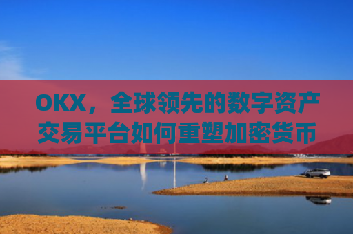 OKX，全球领先的数字资产交易平台如何重塑加密货币生态_okx交易所app