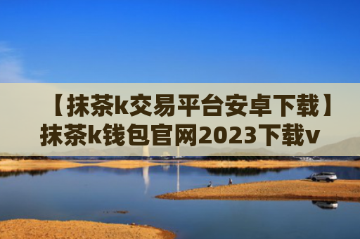 【抹茶k交易平台安卓下载】抹茶k钱包官网2023下载v7.3.5