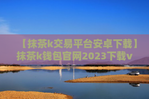 【抹茶k交易平台安卓下载】抹茶k钱包官网2023下载v7.3.5