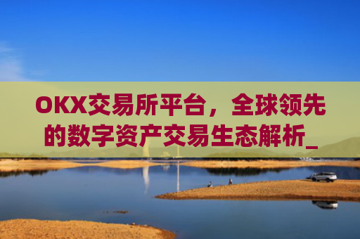 OKX交易所平台，全球领先的数字资产交易生态解析_ok 交易所
