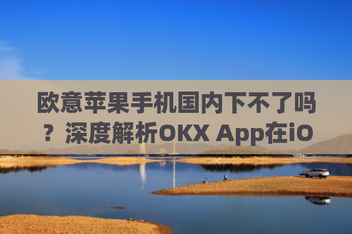 欧意苹果手机国内下不了吗？深度解析OKX App在iOS端的下载问题_欧版苹果手机中国能用吗