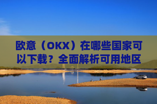 欧意（OKX）在哪些国家可以下载？全面解析可用地区与限制_怎么下载欧洲