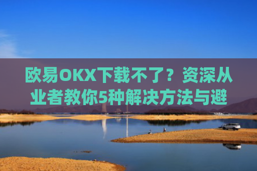 欧易OKX下载不了？资深从业者教你5种解决方法与避坑指南_