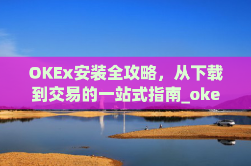 OKEx安装全攻略，从下载到交易的一站式指南_okex 安装