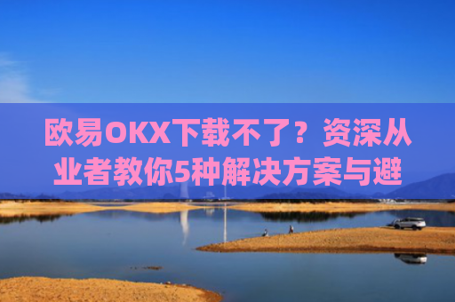 欧易OKX下载不了？资深从业者教你5种解决方案与避坑指南_