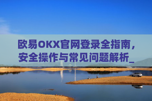 欧易OKX官网登录全指南，安全操作与常见问题解析_